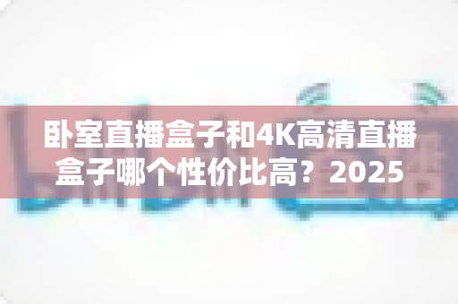 卧室直播盒子和4K高清直播盒子哪个性价比高?2025年最新选购对比指南全面解析 卧室直播盒子和4K高清直播盒子哪个性价比高?2025年最新选购对比指南全面解析