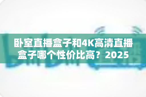 卧室直播盒子和4K高清直播盒子哪个性价比高?2025年最新选购对比指南全面解析 卧室直播盒子和4K高清直播盒子哪个性价比高?2025年最新选购对比指南全面解析