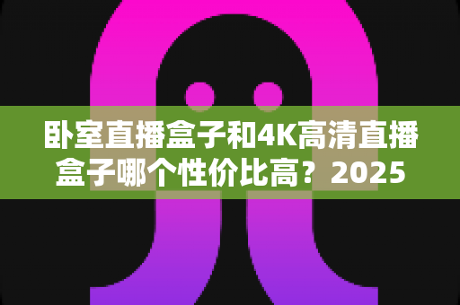 卧室直播盒子和4K高清直播盒子哪个性价比高？2025年最新选购对比指南全面解析