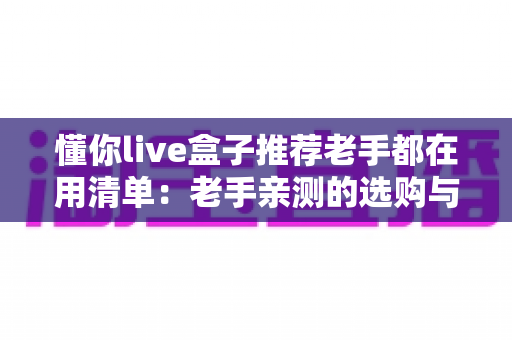 懂你live盒子推荐老手都在用清单:老手亲测的选购与避坑全攻略 懂你live盒子推荐老手都在用清单:老手亲测的选购与避坑全攻略
