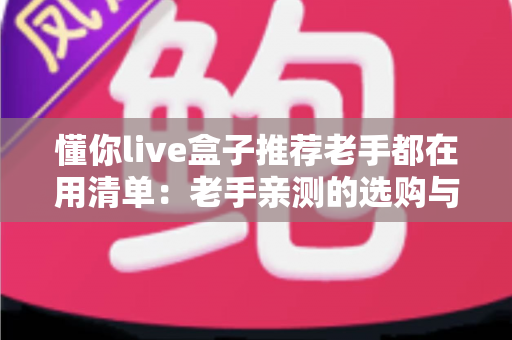 懂你live盒子推荐老手都在用清单:老手亲测的选购与避坑全攻略 懂你live盒子推荐老手都在用清单:老手亲测的选购与避坑全攻略