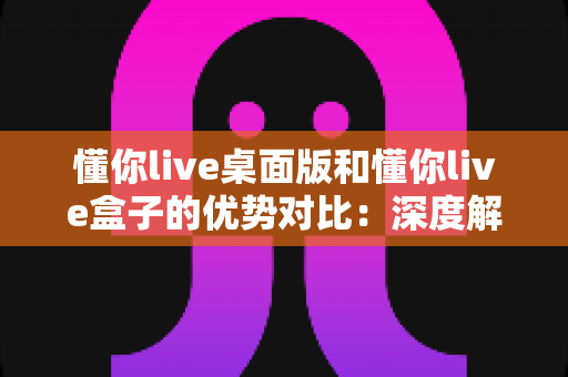 懂你live桌面版和懂你live盒子的优势对比：深度解析两大直播方案，帮你找到最适合的选择