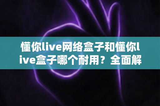 懂你live网络盒子和懂你live盒子哪个耐用？全面解析与选购指南帮你找到答案