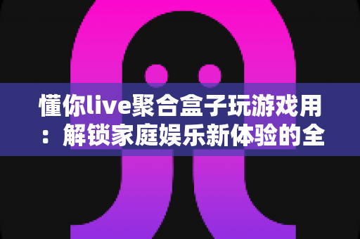懂你live聚合盒子玩游戏用:解锁家庭娱乐新体验的全能指南 懂你live聚合盒子玩游戏用:解锁家庭娱乐新体验的全能指南
