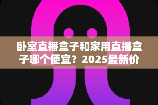 卧室直播盒子和家用直播盒子哪个便宜？2025最新价格对比与选购指南