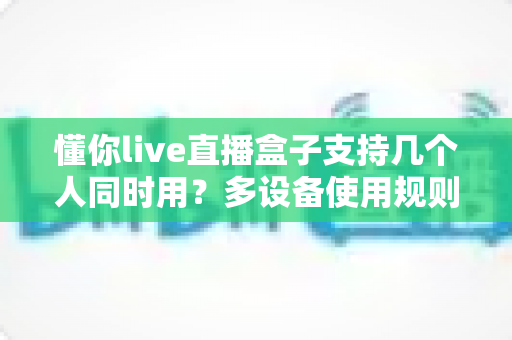 懂你live直播盒子支持几个人同时用？多设备使用规则与家庭共享全攻略