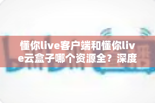 懂你live客户端和懂你live云盒子哪个资源全？深度对比帮你一次选对