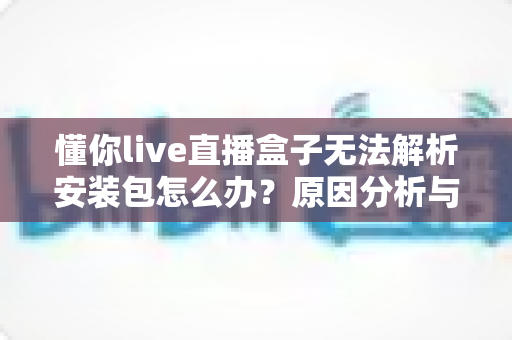 懂你live直播盒子无法解析安装包怎么办?原因分析与完整解决指南 懂你live直播盒子无法解析安装包怎么办?原因分析与完整解决指南
