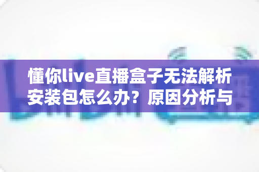 懂你live直播盒子无法解析安装包怎么办?原因分析与完整解决指南 懂你live直播盒子无法解析安装包怎么办?原因分析与完整解决指南