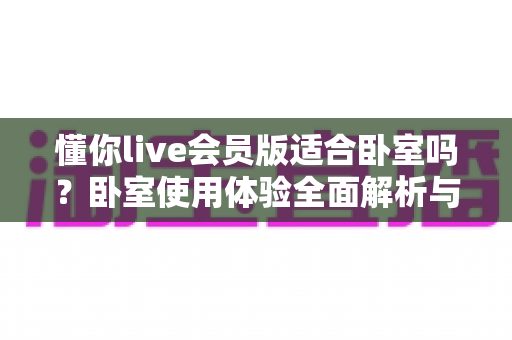 懂你live会员版适合卧室吗?卧室使用体验全面解析与实用建议 懂你live会员版适合卧室吗?卧室使用体验全面解析与实用建议