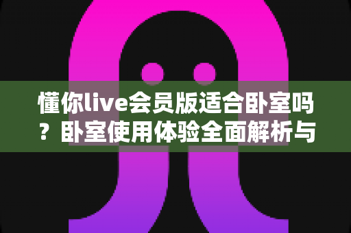 懂你live会员版适合卧室吗?卧室使用体验全面解析与实用建议 懂你live会员版适合卧室吗?卧室使用体验全面解析与实用建议