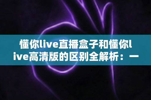 懂你live直播盒子和懂你live高清版的区别全解析：一篇文章帮你选对版本，畅享极致看播体验