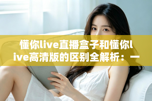 懂你live直播盒子和懂你live高清版的区别全解析：一篇文章帮你选对版本，畅享极致看播体验