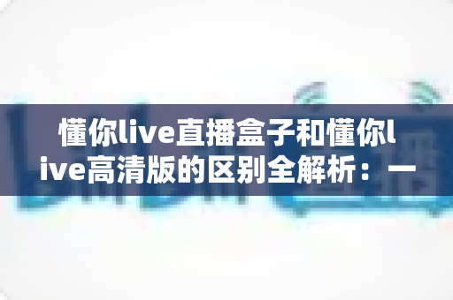 懂你live直播盒子和懂你live高清版的区别全解析：一篇文章帮你选对版本，畅享极致看播体验