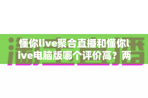 懂你live聚合直播和懂你live电脑版哪个评价高？两大版本深度对比与选择全攻略
