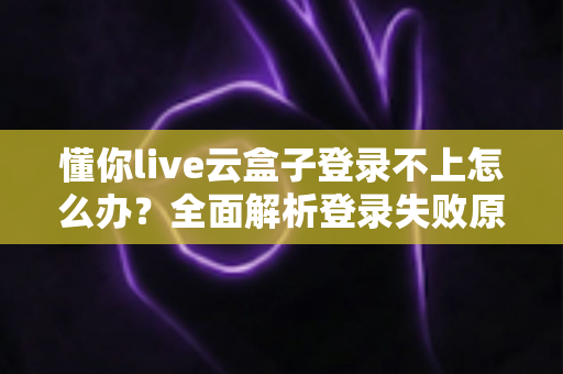 懂你live云盒子登录不上怎么办？全面解析登录失败原因与高效解决指南