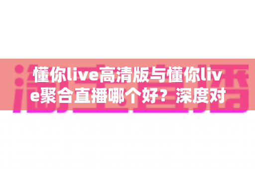 懂你live高清版与懂你live聚合直播哪个好?深度对比测评帮你一次选对不纠结 懂你live高清版与懂你live聚合直播哪个好?深度对比测评帮你一次选对不纠结
