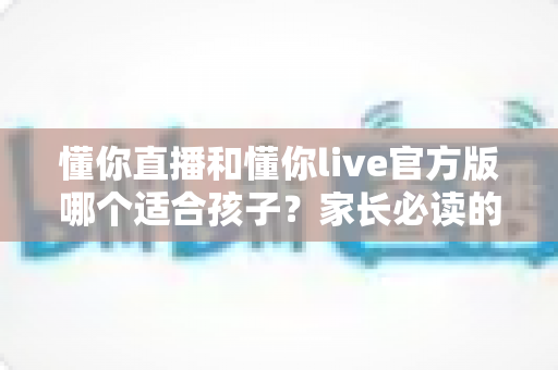 懂你直播和懂你live官方版哪个适合孩子？家长必读的应用选择与安全防护指南