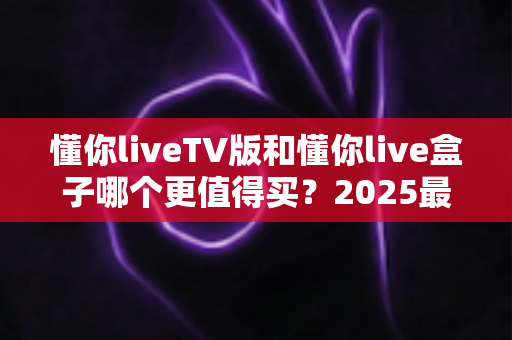 懂你liveTV版和懂你live盒子哪个更值得买？2025最全选购攻略与深度对比评测，帮你避开选购误区