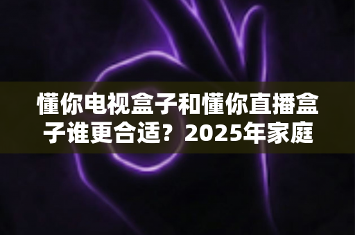 懂你电视盒子和懂你直播盒子谁更合适?2025年家庭影音设备深度选购指南与全面对比评测 懂你电视盒子和懂你直播盒子谁更合适?2025年家庭影音设备深度选购指南与全面对比评测