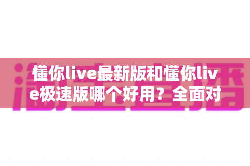 懂你live最新版和懂你live极速版哪个好用？全面对比评测帮你一次选对