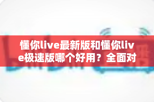 懂你live最新版和懂你live极速版哪个好用？全面对比评测帮你一次选对