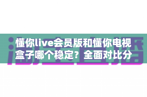 懂你live会员版和懂你电视盒子哪个稳定？全面对比分析与选购避坑指南