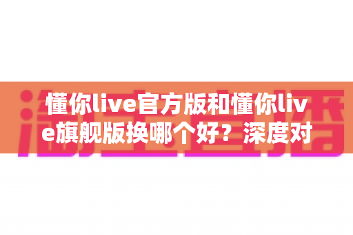 懂你live官方版和懂你live旗舰版换哪个好？深度对比全面解析帮你做出最佳选择