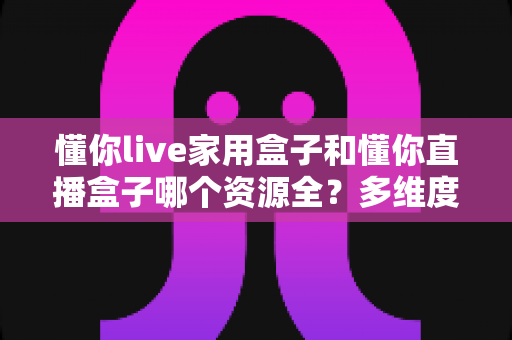 懂你live家用盒子和懂你直播盒子哪个资源全?多维度深度对比帮你选出更适合的电视盒子 懂你live家用盒子和懂你直播盒子哪个资源全?多维度深度对比帮你选出更适合的电视盒子