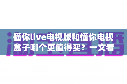懂你live电视版和懂你电视盒子哪个更值得买?一文看懂两大热门产品选购全攻略 懂你live电视版和懂你电视盒子哪个更值得买?一文看懂两大热门产品选购全攻略