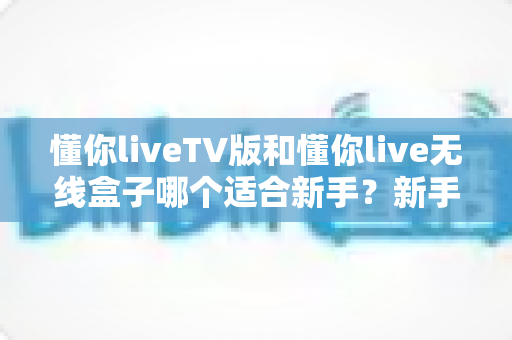 懂你liveTV版和懂你live无线盒子哪个适合新手?新手选购前必看的深度对比与避坑指南 懂你liveTV版和懂你live无线盒子哪个适合新手?新手选购前必看的深度对比与避坑指南