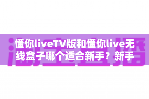 懂你liveTV版和懂你live无线盒子哪个适合新手？新手选购前必看的深度对比与避坑指南