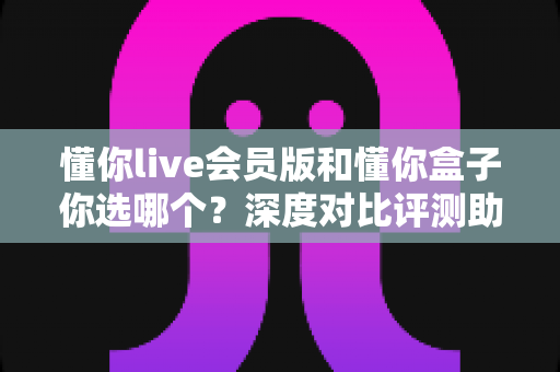 懂你live会员版和懂你盒子你选哪个?深度对比评测助你找到最适合的观看方案 懂你live会员版和懂你盒子你选哪个?深度对比评测助你找到最适合的观看方案