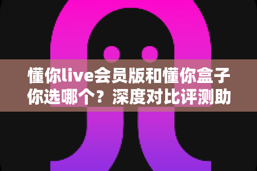懂你live会员版和懂你盒子你选哪个?深度对比评测助你找到最适合的观看方案 懂你live会员版和懂你盒子你选哪个?深度对比评测助你找到最适合的观看方案