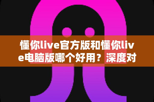 懂你live官方版和懂你live电脑版哪个好用?深度对比评测帮你选出最适合的版本 懂你live官方版和懂你live电脑版哪个好用?深度对比评测帮你选出最适合的版本
