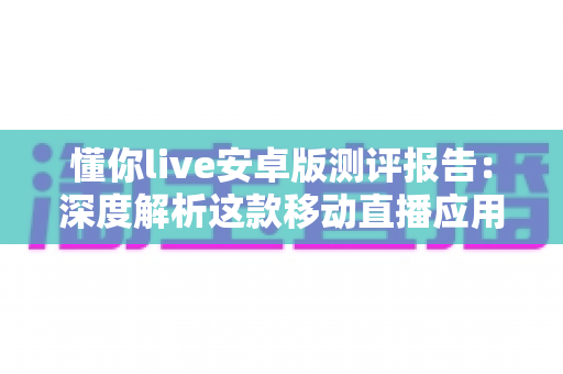 懂你live安卓版测评报告：深度解析这款移动直播应用的真实使用体验与核心亮点