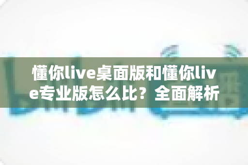 懂你live桌面版和懂你live专业版怎么比?全面解析两大版本差异与选择指南 懂你live桌面版和懂你live专业版怎么比?全面解析两大版本差异与选择指南
