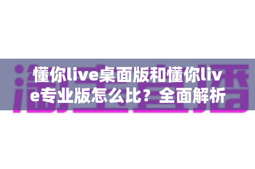 懂你live桌面版和懂你live专业版怎么比?全面解析两大版本差异与选择指南 懂你live桌面版和懂你live专业版怎么比?全面解析两大版本差异与选择指南