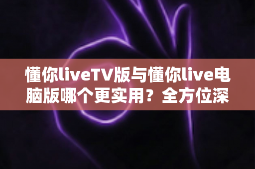懂你liveTV版与懂你live电脑版哪个更实用?全方位深度对比解析,帮你找到最适合自己的观看方式 懂你liveTV版与懂你live电脑版哪个更实用?全方位深度对比解析,帮你找到最适合自己的观看方式