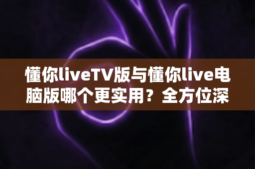 懂你liveTV版与懂你live电脑版哪个更实用?全方位深度对比解析,帮你找到最适合自己的观看方式 懂你liveTV版与懂你live电脑版哪个更实用?全方位深度对比解析,帮你找到最适合自己的观看方式