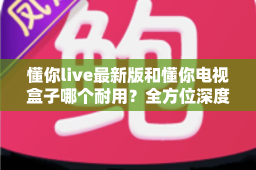 懂你live最新版和懂你电视盒子哪个耐用？全方位深度对比评测帮你做出明智选择