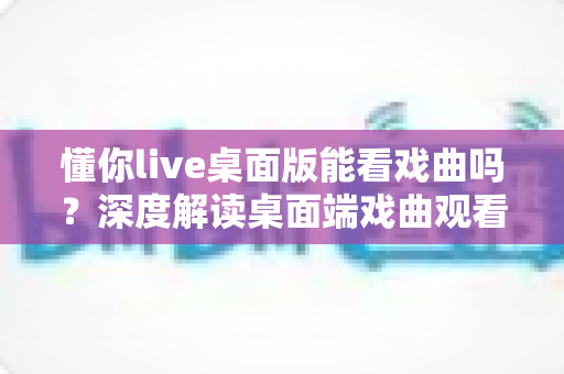 懂你live桌面版能看戏曲吗？深度解读桌面端戏曲观看方法与实用体验指南