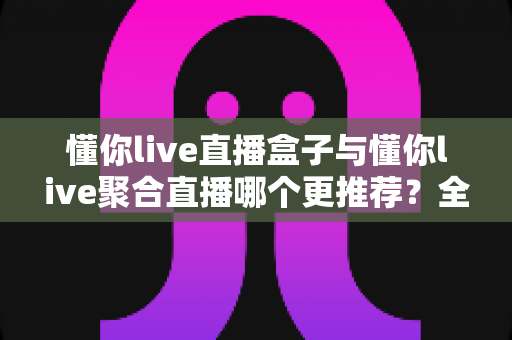 懂你live直播盒子与懂你live聚合直播哪个更推荐？全方位对比帮你选对直播工具