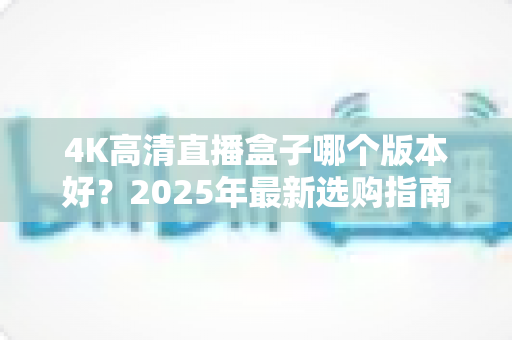 4K高清直播盒子哪个版本好?2025年最新选购指南与避坑全解析 4K高清直播盒子哪个版本好?2025年最新选购指南与避坑全解析
