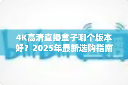 4K高清直播盒子哪个版本好？2025年最新选购指南与避坑全解析