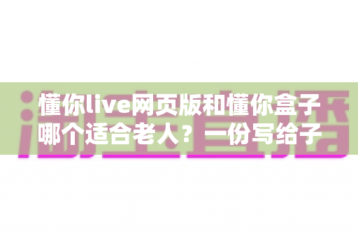懂你live网页版和懂你盒子哪个适合老人?一份写给子女的贴心选购指南 懂你live网页版和懂你盒子哪个适合老人?一份写给子女的贴心选购指南