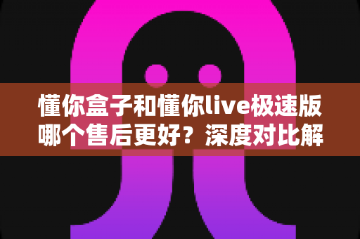 懂你盒子和懂你live极速版哪个售后更好?深度对比解析帮您选对产品 懂你盒子和懂你live极速版哪个售后更好?深度对比解析帮您选对产品
