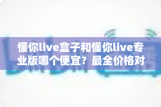 懂你live盒子和懂你live专业版哪个便宜？最全价格对比与选购指南来了！