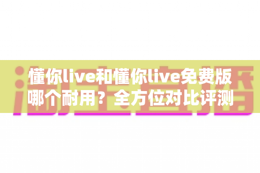 懂你live和懂你live免费版哪个耐用?全方位对比评测帮你选出更持久稳定的使用方案 懂你live和懂你live免费版哪个耐用?全方位对比评测帮你选出更持久稳定的使用方案