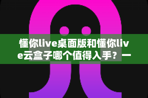 懂你live桌面版和懂你live云盒子哪个值得入手？一站式选购对比全解析